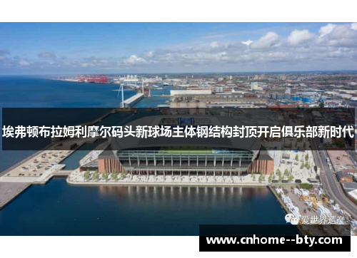 埃弗顿布拉姆利摩尔码头新球场主体钢结构封顶开启俱乐部新时代