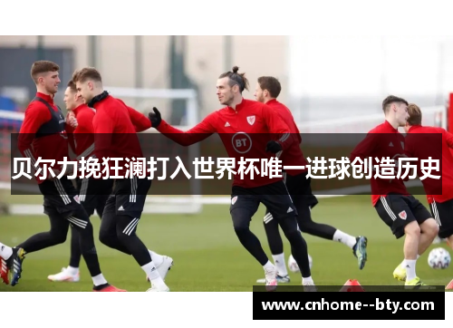 贝尔力挽狂澜打入世界杯唯一进球创造历史 贝尔力挽狂澜打入世界杯唯一进球创造历史