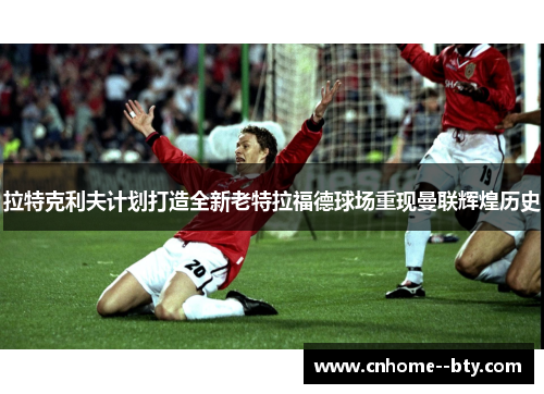 拉特克利夫计划打造全新老特拉福德球场重现曼联辉煌历史